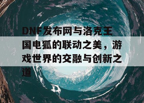 DNF发布网与洛克王国电狐的联动之美，游戏世界的交融与创新之道