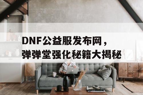 DNF公益服发布网，弹弹堂强化秘籍大揭秘