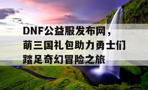 DNF公益服发布网，萌三国礼包助力勇士们踏足奇幻冒险之旅