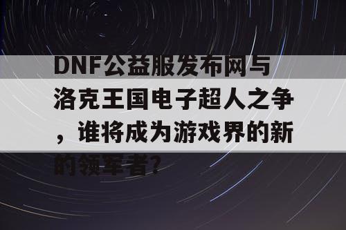 DNF公益服发布网与洛克王国电子超人之争，谁将成为游戏界的新的领军者？