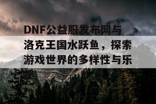 DNF公益服发布网与洛克王国水跃鱼，探索游戏世界的多样性与乐趣